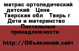 матрас ортопедический детский › Цена ­ 1 000 - Тверская обл., Тверь г. Дети и материнство » Постельные принадлежности   